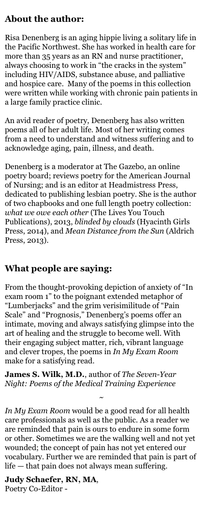 
About the author:

Risa Denenberg is an aging hippie living a solitary life in the Pacific Northwest. She has worked in health care for more than 35 years as an RN and nurse practitioner, always choosing to work in “the cracks in the system” including HIV/AIDS, substance abuse, and palliative and hospice care.  Many of the poems in this collection were written while working with chronic pain patients in a large family practice clinic.

An avid reader of poetry, Denenberg has also written poems all of her adult life. Most of her writing comes from a need to understand and witness suffering and to acknowledge aging, pain, illness, and death.

Denenberg is a moderator at The Gazebo, an online poetry board; reviews poetry for the American Journal of Nursing; and is an editor at Headmistress Press, dedicated to publishing lesbian poetry. She is the author of two chapbooks and one full length poetry collection: what we owe each other (The Lives You Touch Publications), 2013, blinded by clouds (Hyacinth Girls Press, 2014), and Mean Distance from the Sun (Aldrich Press, 2013).


What people are saying:

From the thought-provoking depiction of anxiety of “In exam room 1” to the poignant extended metaphor of “Lumberjacks” and the grim verisimilitude of “Pain Scale” and “Prognosis,” Denenberg’s poems offer an intimate, moving and always satisfying glimpse into the art of healing and the struggle to become well. With their engaging subject matter, rich, vibrant language and clever tropes, the poems in In My Exam Room make for a satisfying read.

James S. Wilk, M.D., author of The Seven-Year Night: Poems of the Medical Training Experience

~

In My Exam Room would be a good read for all health care professionals as well as the public. As a reader we are reminded that pain is ours to endure in some form or other. Sometimes we are the walking well and not yet wounded; the concept of pain has not yet entered our vocabulary. Further we are reminded that pain is part of life — that pain does not always mean suffering.

Judy Schaefer, RN, MA,
Poetry Co-Editor - PULSE Magazine

